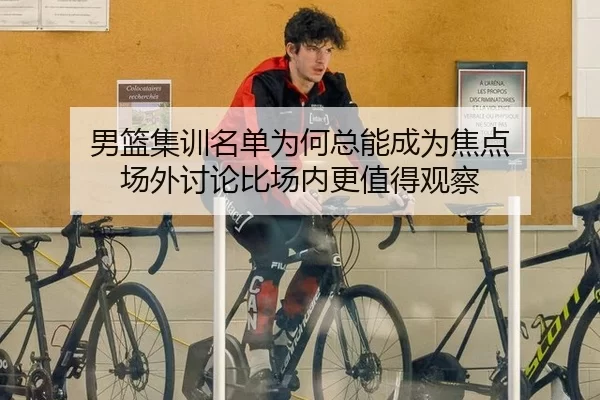 男篮集训名单为何总能成为焦点 场外讨论比场内更值得观察
