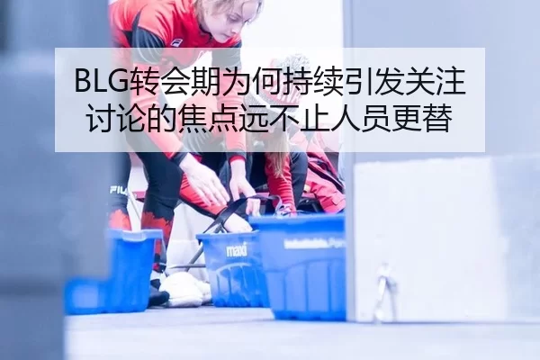 BLG转会期为何持续引发关注 讨论的焦点远不止人员更替